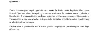 Question 3
Emma is a computer repair specialist who works for Perfect5050 Repairers Manchester
Limited. She specializes in repairing computer equipment for various business clients in
Manchester. She has decided to ask Roger to join her and become partners in this adventure.
They decided to ask Jane who has a degree in business law about their option: a partnership
or a limited private company.
Explain what a partnership and a limited private company are, presenting the main legal
differences.