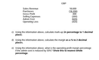 Sales Revenue
Purchases
Gross Profit
Selling Expenses
Admin Cost
Operating Loss
GBP
18,600
(18,200)
400
(200)
(620)
(420)
c) Using the information above, calculate mark-up (in percentage to 1 decimal
place).
d) Using the information above, calculate the margin as a % to 2 decimal
places.
e) Using the information above, what is the operating profit margin percentage
if the admin cost is reduced by 50%? Show this to nearest whole
percentage.