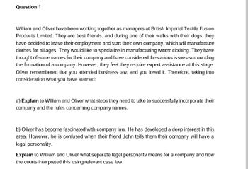 Question 1
William and Oliver have been working together as managers at British Imperial Textile Fusion
Products Limited. They are best friends, and during one of their walks with their dogs, they
have decided to leave their employment and start their own company, which will manufacture
clothes for all ages. They would like to specialize in manufacturing winter clothing. They have
thought of some names for their company and have considered the various issues surrounding
the formation of a company. However, they feel they require expert assistance at this stage.
Oliver remembered that you attended business law, and you loved it. Therefore, taking into
consideration what you have learned:
a) Explain to William and Oliver what steps they need to take to successfully incorporate their
company and the rules concerning company names.
b) Oliver has become fascinated with company law. He has developed a deep interest in this
area. However, he is confused when their friend John tells them their company will have a
legal personality.
Explain to William and Oliver what separate legal personality means for a company and how
the courts interpreted this using relevant case law.