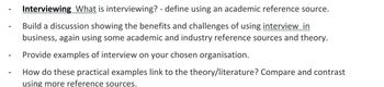 Interviewing What is interviewing? - define using an academic reference source.
Build a discussion showing the benefits and challenges of using interview in
business, again using some academic and industry reference sources and theory.
Provide examples of interview on your chosen organisation.
How do these practical examples link to the theory/literature? Compare and contrast
using more reference sources.