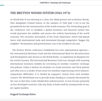 CHAPTER 3: Yesterday and Yesteryear
THE BRETTON WOODS SYSTEM (1944–1971)
As World War II was drawing to a close, the Allied powers met at Bretton Woods,
New Hampshire (United States), in the summer of 1944 (July 1-22) to lay the
groundwork for the reconstruction of the world economy. The overarching goal of
the conference was to establish a global monetary and financial system that
would guarantee the stability and ensure the orderly functioning of the world
economy. The economic devastation of the Great Depression, which had played
havoc with international trade and investment through competitive "beggar thy
neighbor" devaluations and protectionism, was to be avoided at all costs.
The Bretton Woods conference established two new supranational agencies-
the International Monetary Fund and the International Bank for Reconstruction
and Development (also known as the World Bank)–to implement its blueprint for
the world economy. The International Monetary Fund was charged with ensuring
international monetary stability by overseeing its member countries' exchange
rate policies. Today it advises its members on sound monetary and fiscal policies
and often acts as a lender of last resort for members experiencing severe balance-
of-payments difficulties. It is funded by taxpayers' money from each member
country. The World Bank was to provide major funding to countries devastated by
the war so that they could rebuild their infrastructures. It now focuses primarily
on less developed countries. Like any bank, it funds itself by issuing bonds on ma-
jor capital markets.
Pegged Exchange Rates
