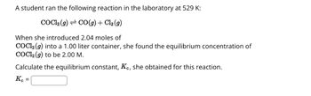 A student ran the following reaction in the laboratory at 529 K:
COCl₂(g) → CO(g) + Cl₂ (9)
When she introduced 2.04 moles of
COC1₂ (9) into a 1.00 liter container, she found the equilibrium concentration of
COC12 (g) to be 2.00 M.
Calculate the equilibrium constant, Kc, she obtained for this reaction.
Kc =