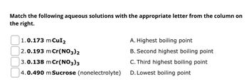 Match the following aqueous solutions with the appropriate letter from the column on
the right.
1.0.173 m CuI₂
2.0.193 m Cr(NO3)2
3.0.138 m Cr(NO3)3
4.0.490 m Sucrose (nonelectrolyte)
A. Highest boiling point
B. Second highest boiling point
C. Third highest boiling point
D. Lowest boiling point