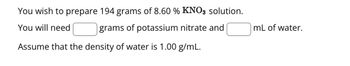 You wish to prepare 194 grams of 8.60 % KNO3 solution.
You will need
grams of potassium nitrate and
Assume that the density of water is 1.00 g/mL.
mL of water.