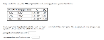 **Buffer Design Exercise**

**Objective:** Design a buffer with a pH of 7.70 using one of the weak acid/conjugate base systems shown below.

| Weak Acid | Conjugate Base | \( K_a \) | \( pK_a \) |
|-----------|----------------|-----------|------------|
| \( \text{HC}_2\text{O}_4^- \) | \( \text{C}_2\text{O}_4^{2-} \) | \( 6.4 \times 10^{-5} \) | 4.19 |
| \( \text{H}_2\text{PO}_4^- \) | \( \text{HPO}_4^{2-} \) | \( 6.2 \times 10^{-8} \) | 7.21 |
| \( \text{HCO}_3^- \) | \( \text{CO}_3^{2-} \) | \( 4.8 \times 10^{-11} \) | 10.32 |

**Task:** Calculate the amount of potassium salt of the weak acid and the potassium salt of its conjugate base needed to produce 1.00 L of a buffer that is 1.00 M in the weak base.

**Calculations Required:**

- **Grams potassium salt of weak acid =** [Input required]
- **Grams potassium salt of conjugate base =** [Input required]