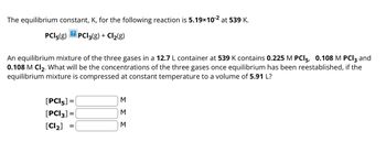 The equilibrium constant, K, for the following reaction is 5.19×10-² at 539 K.
?
PCI 5(g) PCI3(g) + Cl₂(g)
An equilibrium mixture of the three gases in a 12.7 L container at 539 K contains 0.225 M PCI5, 0.108 M PCI3 and
0.108 M Cl₂. What will be the concentrations of the three gases once equilibrium has been reestablished, if the
equilibrium mixture is compressed at constant temperature to a volume of 5.91 L?
[PCI 5] =
[PCI3] =
[Cl₂] =
ΣΣΣ