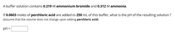 A buffer solution contains 0.219 M ammonium bromide and 0.312 M ammonia.
If 0.0603 moles of perchloric acid are added to 250 mL of this buffer, what is the pH of the resulting solution ?
(Assume that the volume does not change upon adding perchloric acid)
pH =