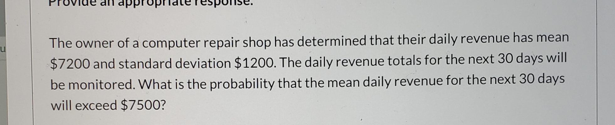 Provide an appropriateTesponse.
The owner of a computer repair shop has determined that their daily revenue has mean
lu
$7200 and standard deviation $1200. The daily revenue totals for the next 30 days will
be monitored. What is the probability that the mean daily revenue for the next 30 days
will exceed $7500?
