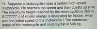 11. Suppose a motorcyclist rides a certain high-speed
motorcycle. He reaches top speed and then coasts up a hill.
The maximum height reached by the motorcyclist is 350 m.
If 777777 J of kinetic energy is dissipated by friction, what
was the initial speed of the motorcycle? The combined
mass of the motorcycle and motorcyclist is 500 kg.
