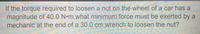 **Physics Problem: Calculating Torque Requirements**

**Problem Statement:**

If the torque required to loosen a nut on the wheel of a car has a magnitude of 40.0 N·m, what minimum force must be exerted by a mechanic at the end of a 30.0 cm wrench to loosen the nut?

---

**Explanation:**

This problem involves calculating the necessary force to achieve a given torque when using a wrench. Torque (\( \tau \)) is calculated using the equation:

\[ \tau = r \times F \]

where:
- \( \tau \) is the torque (in Newton-meters, N·m),
- \( r \) is the lever arm length (in meters, m),
- \( F \) is the force applied perpendicular to the lever arm (in Newtons, N).

**Given:**
- Torque (\( \tau \)) = 40.0 N·m
- Lever arm length (\( r \)) = 30.0 cm = 0.30 m

**To Find:**
- Minimum Force (\( F \)) required to loosen the nut

**Solution:**

Rearrange the equation to solve for force (\( F \)):

\[ F = \frac{\tau}{r} \]

Substitute the known values:

\[ F = \frac{40.0 \, \text{N·m}}{0.30 \, \text{m}} \]

\[ F = 133.33 \, \text{N} \]

Therefore, the mechanic must exert a minimum force of approximately 133.33 N at the end of the wrench to loosen the nut.