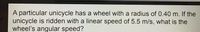 A particular unicycle has a wheel with a radius of 0.40 m. If the
unicycle is ridden with a linear speed of 5.5 m/s, what is the
wheel's angular speed?
