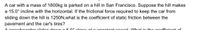 **Problem:**

A car with a mass of 1800 kg is parked on a hill in San Francisco. Suppose the hill makes a 15.0° incline with the horizontal. If the frictional force required to keep the car from sliding down the hill is 1250 N, what is the coefficient of static friction between the pavement and the car's tires?