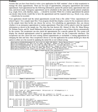 Problem:
Assume that you have been hired to write a java application for SQU students' clinic to help receptionist to
manage the clinic appointments. There are two type of appointments: emergency appointment and routine
appointment. Each appointment has the following information: patient ID, patient name, appointment date and
time, and doctor name. Emergency appointment can be scheduled on the same date and the patient symptoms
(e.g. cough, fever, cold, diarrhea, injury, ...) should be recorded. While for a routine appointment the patient
can decide when he/she would like to have the appointment and the required tests (e.g., blood, x-ray, urine,
...) should also be recorded.
Your application should read the initial appointments records from a file called "Clinic Appointments.txt"
(check Figure 1 for a sample input file). Your program should then display a menu for the receptionist (shown
in the sample runs) then he/she can choose the service. For scheduling an appointment, they can choose
whether it is an emergency appointment or routine appointment. Then they will be asked to enter the required
information as shown in the sample run. The clinic has four doctors (Dr. Ahmed Al Abri, Dr. Muna Mousa,
Dr. Hisham Nazim, and Dr. Ismail Mahmood) and patients are assigned to one of these doctors automatically
by the system. The receptionist can also check the appointments for a specific patient ID. The system will
display the checked appointments sorted by appointment date (Hint: use the Comparable interface). The
receptionist can also cancel the next coming (future) appointments or reschedule a coming appointment by
changing the date and time. Once receptionist choose to exit the application the system should give them the
option to either save the records by updating the initial file or exit without saving.
Emergency |32456 |Mohammed Al Azri|12-11-2021 09:30|Dr. Muna Mousa|fever, cough
Routine |12345 |Ali Al Abri|22-11-2021 10:30|Dr. Ahmed Al Abri| blood, x-ray
Routine|32456 |Mohammed Al Azril02-12-2021 08:45 |Dr. His ham Nazim|x-ray
Emergency |12345 |Ali AL Abri|12-11-2021 08:15|Dr. Ahmed Al Abri|fever, cold, cough
Routine |43234 |Mariam Ali|24-11-2021 09:15 |Dr. Muna Mousa|blood, urine
Emergency |44342 |Issa Ismail|13-11-2021 13:15|Dr. Muna Mousa|fever
Figure 1: Sample Input file "Clinic Appointments.txt"
**** Welcome to SQU Students Clinic ****
which service do you want?
Press "1" to schedule an appointment
Press "2" to check appointments
Press "3" to cancel an appointnent
Press "4" to reschedule an appointnent
Press "" to exit
Enter the type of the appointment (R)outine or (E)megency:> e
Enter Patient ID: 66563
Enter Patient Nane: Ali Mousa
Enter the patient's current symptons separated by connas(,): injury
run:
**** Welcome to SQu Students Clinic ***
Which service do you want?
Press "1" to schedule an appointment
Press "2" to check appointnents
Press "3" to cancel an appointment
Press "4" to reschedule an appointment
Which service do you want?
Press "1" to schedule an appointment
Press "2" to check appointments
Press "3" to cancel an appointnent
Press "4" to reschedule an appointment
Press "" to exit
Press "#" to exit
Figure 2: Application menu
Figure 3: Schedule Emergency Appointment
Which service do you want?
Press "1" to schedule an appointment
Press "2" to check appointments
Press "3" to cancel an appointment
Press "4" to reschedule an appointment
Press " " to exit
:> 1
Enter the type of the appointment (R)outine or (E)megency:> r
Enter Patient ID: 84326
Enter Patient Name: Nuha Amur
Enter the required tests separated by commas(,): blood
Enter Appointment Date and Time as dd-mm-yyyy hh:mm: 2-12-2021 9:45
Which service do you want?
Press "1" to schedule an appointment
Press "2" to check appointments
Press "3" to cancel an appointment
Press "4" to reschedule an appointment
Press "#" to exit
:>
Figure 4: schedule routine Appointment
