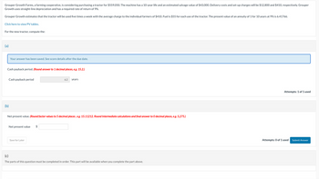 Grouper Growth Farms, a farming cooperative, is considering purchasing a tractor for $559,050. The machine has a 10-year life and an estimated salvage value of $43,000. Delivery costs and set-up charges will be $12,800 and $410, respectively. Grouper
Growth uses straight-line depreciation and has a required rate of return of 9%.
Grouper Growth estimates that the tractor will be used five times a week with the average charge to the individual farmers of $410. Fuel is $55 for each use of the tractor. The present value of an annuity of 1 for 10 years at 9% is 6.41766.
Click here to view PV tables.
For the new tractor, compute the:
(a)
Your answer has been saved. See score details after the due date.
Cash payback period. (Round answer to 1 decimal places, e.g. 15.2.)
Cash payback period
(b)
Net present value
Net present value. (Round factor values to 5 decimal places, e.g. 15.11212. Round Intermediate calculations and final answer to O decimal places, e.g. 5,275.)
Save for Later
6.2
$
years
(c)
The parts of this question must be completed in order. This part will be available when you complete the part above.
Attempts: 1 of 1 used
Attempts: 0 of 1 used
Submit Answer
