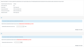 Engines Done Right Co. is trying to establish the standard labor cost of a typical engine tune-up. The following data have been collected from time and motion studies conducted over the past month.
Actual time spent on the tune-up
Hourly wage rate
Payroll taxes
Setup and downtime
Cleanup and rest periods
Employee benefits
(a)
(b)
1.0 hour
$17
15% of wage rate
10% of actual labor time
20% of actual labor time
25% of wage rate
Your answer has been saved. See score details after the due date.
Determine the standard direct labor hours per tune-up. (Round answer to 2 decimal places, e.g. 15.10.)
Standard direct labor hourly rate
Standard direct labor hours per tune-up
Your answer has been saved. See score details after the due date.
1.3
Determine the standard direct labor hourly rate. (Round answer to 2 decimal places, e.g. 15.25.)
$
23.80
hours
Attempts: 1 of 1 used
Attempts: 1 of 1 used