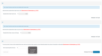 (b)
Determine the standard direct labor hourly rate. (Round answer to 2 decimal places, e.g. 15.25.)
(c)
Your answer has been saved. See score details after the due date.
Standard direct labor hourly rate $
(d)
Your answer has been saved. See score details after the due date.
Determine the standard direct labor cost per tune-up. (Round answer to 2 decimal places, e.g. 15.25.)
Standard direct labor cost per oil change
23.80
Direct Labor Quantity Variance $
$
Save for Later
If a tune-up took 1.6 hours at the standard hourly rate, what was the direct labor quantity variance? Identify whether the variance is favorable or unfavorable. (Round answer to 2 decimal places, e.g. 15.25.)
30.94
Not Applicable
Unfavorable
Favorable
Attempts: 1 of 1 used
Attempts: 1 of 1 used
Attempts: 0 of 1 used
Submit Answer