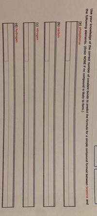 **Instructions for Predicting Chemical Formulas**

Use your knowledge of the correct number of covalent bonds to predict the formula for a simple compound formed between bromine and each of the following elements. (Enter NONE if no compound is likely to form.)

1. (a) Phosphorus
   - [___________]

2. (b) Carbon
   - [___________]

3. (c) Nitrogen
   - [___________]

4. (d) Hydrogen
   - [___________]