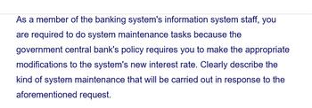 As a member of the banking system's information system staff, you
are required to do system maintenance tasks because the
government central bank's policy requires you to make the appropriate
modifications to the system's new interest rate. Clearly describe the
kind of system maintenance that will be carried out in response to the
aforementioned request.