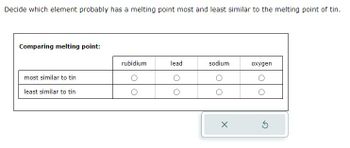 Decide which element probably has a melting point most and least similar to the melting point of tin.
Comparing melting point:
most similar to tin
least similar to tin
rubidium
lead
sodium
X
oxygen
5