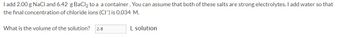 I add 2.00 g NaCl and 6.42 g BaCl₂ to a a container. You can assume that both of these salts are strong electrolytes. I add water so that
the final concentration of chloride ions (CI) is 0.034 M.
What is the volume of the solution? 2.8
L solution