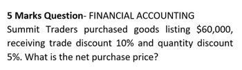 5 Marks Question- FINANCIAL ACCOUNTING
Summit Traders purchased goods listing $60,000,
receiving trade discount 10% and quantity discount
5%. What is the net purchase price?