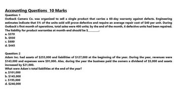 Accounting Questions 10 Marks
Question: 1
Outback Camera Co. was organized to sell a single product that carries a 60-day warranty against defects. Engineering
estimates indicate that 5% of the units sold will prove defective and require an average repair cost of $40 per unit. During
Outback's first month of operations, total sales were 400 units; by the end of the month, 6 defective units had been repaired.
The liability for product warranties at month-end should be $
a. $370
b. $930
c. $680
d. $445
Question: 2
Adam Inc. had assets of $255,000 and liabilities of $127,000 at the beginning of the year. During the year, revenues were
$143,000 and expenses were $91,000. Also, during the year the business paid the owners a dividend of $5,000 and assets
increased by $21,000.
What were Adam's total liabilities at the end of the year?
a. $101,000
b. $145,000
c. $195,000
d. $246,000