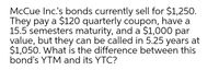 McCue Inc's bonds currently sell for $1,25O.
They pay a $120 quarterly coupon, have a
15.5 semesters maturity, and a $1,000 par
value, but they can be called in 5.25 years at
$1,050. What is the difference between this
bond's YTM and its YTC?
