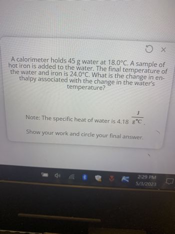 A calorimeter holds 45 g water at 18.0°C. A sample of
hot iron is added to the water. The final temperature of
the water and iron is 24.0°C. What is the change in en-
thalpy associated with the change in the water's
temperature?
J
Note: The specific heat of water is 4.18 gᵒC
Show your work and circle your final answer.
*
X
Ox
VK
2:29 PM
5/3/2023