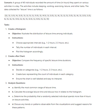 Scenario: A group of 40 individuals recorded the amount of time (in hours) they spent on various
activities in a day. The activities include sleeping, working, exercising, leisure, and other tasks. The
data collected for "leisure" time is as follows:
[2, 3, 1.5, 4, 2.5, 3, 2, 5, 1, 3.5, 2, 4.5, 3, 2.5, 1, 4, 3, 2, 5, 3.5, 2, 4, 3, 2.5, 1.5,
4, 3, 2, 5, 3.5, 2, 4, 3, 2.5, 1, 4.5, 3, 2, 5]
Tasks:
1. Create a Histogram:
• Objective: Illustrate the distribution of leisure time among individuals.
• Instructions:
• Choose appropriate intervals (e.g., 1-2 hours, 2-3 hours, etc.).
.
Tally the number of individuals in each interval.
Plot the histogram accordingly.
2. Create a Bar Chart:
• Objective: Compare the frequency of specific leisure time durations.
. Instructions:
• Decide on categories (e.g., 1-2 hours, 2-3 hours, etc.).
•
Create bars representing the count of individuals in each category.
Ensure the chart is well-labeled and easy to interpret.
3. Analysis Questions:
• a. Identify the most common range of leisure time.
•
b. Calculate the average leisure time and discuss how it relates to the histogram.
•
•
c. Determine the probability that a randomly selected individual spends more than 4 hours
on leisure activities.
d. Discuss any trends or patterns observable from the visualizations and suggest reasons for
these patterns.