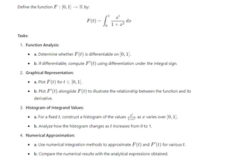 Define the function F: [0, 1] → R by:
=
F(1) - dz
√
1+x2
xt
dx
Tasks:
1. Function Analysis:
•
•
a. Determine whether F(t) is differentiable on [0, 1].
b. If differentiable, compute F'(t) using differentiation under the integral sign.
2. Graphical Representation:
⚫ a. Plot F(t) fort € [0,1].
⚫ b. Plot F' (t) alongside F(t) to illustrate the relationship between the function and its
derivative.
3. Histogram of Integrand Values:
⚫ a. For a fixed t, construct a histogram of the values
•
as a varies over [0, 1].
b. Analyze how the histogram changes as t increases from 0 to 1.
4. Numerical Approximation:
⚫ a. Use numerical integration methods to approximate F(t) and F'(t) for various t.
•
b. Compare the numerical results with the analytical expressions obtained.