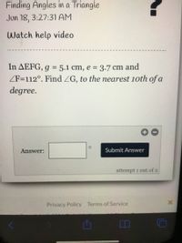 **Finding Angles in a Triangle**

**Date and Time: Jun 18, 3:27:31 AM**

**Watch Help Video**

---

**Problem:**
In triangle \( \triangle EFG \), \( g = 5.1 \) cm, \( e = 3.7 \) cm, and \( \angle F = 112^\circ \). Find \( \angle G \), to the nearest tenth of a degree.

---

**Answer Submission:**

- **Answer: [ ]°** (input box for the angle)

- **Submit Answer** button.

Note: You have **1 out of 2** attempts remaining.

---

**Footer Links:**

- Privacy Policy
- Terms of Service