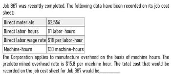 Job 887 was recently completed. The following data have been recorded on its job cost
sheet:
Direct materials
$2,556
Direct labor-hours
81 labor-hours
Direct labor wage rate $18 per labor-hour
Machine-hours
130 machine-hours
The Corporation applies to manufacture overhead on the basis of machine hours. The
predetermined overhead rate is $15.8 per machine hour. The total cost that would be
recorded on the job cost sheet for Job 887 would be