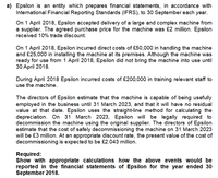 a) Epsilon is an entity which prepares financial statements, in accordance with
International Financial Reporting Standards (IFRS), to 30 September each year.
On 1 April 2018, Epsilon accepted delivery of a large and complex machine from
a supplier. The agreed purchase price for the machine was £2 million. Epsilon
received 10% trade discount.
On 1 April 2018, Epsilon incurred direct costs of £50,000 in handling the machine
and £25,000 in installing the machine at its premises. Although the machine was
ready for use from 1 April 2018, Epsilon did not bring the machine into use until
30 April 2018.
During April 2018 Epsilon incurred costs of £200,000 in training relevant staff to
use the machine.
The directors of Epsilon estimate that the machine is capable of being usefully
employed in the business until 31 March 2023, and that it will have no residual
value at that date. Epsilon uses the straight-line method for calculating the
depreciation. On 31 March 2023, Epsilon will be legally required to
decommission the machine using the original supplier. The directors of Epsilon
estimate that the cost of safely decommissioning the machine on 31 March 2023
will be £3 million. At an appropriate discount rate, the present value of the cost of
decommissioning is expected to be £2.043 million.
Required:
Show with appropriate calculations how the above events would be
reported in the financial statements of Epsilon for the year ended 30
September 2018.
