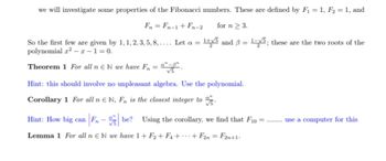 we will investigate some properties of the Fibonacci numbers. These are defined by F₁ = 1, F₂ = 1, and
Fn = Fn-1 + Fn-2
for n ≥ 3.
So the first few are given by 1, 1, 2, 3, 5, 8,.... Let a = 1+√5 and 3
polynomial x²-x-1=0.
Theorem 1 For all n N we have Fn = "-".
Hint: this should involve no unpleasant algebra. Use the polynomial.
Corollary 1 For all n EN, F, is the closest integer to
1-5; these are the two roots of the
Hint: How big can F₁-be? Using the corollary, we find that F10 =
Lemma 1 For all n EN we have 1+F2 +F4 + + F2n = F2n+1.
********
use a computer for this