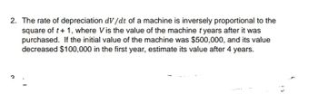 2. The rate of depreciation dv/dt of a machine is inversely proportional to the
square of t+ 1, where Vis the value of the machine t years after it was
purchased. If the initial value of the machine was $500,000, and its value
decreased $100,000 in the first year, estimate its value after 4 years.