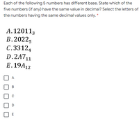 Each of the following 5 numbers has different base. State which of the
five numbers (if any) have the same value in decimal? Select the letters of
the numbers having the same decimal values only. *
A.120113
В. 20225
C.33124
D.2A711
E. 19A12
A
B
E
