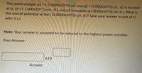 Two point charges q1 (-1.0000x10^0) µC and q2 (1.000x10^0) µC. q1 is located
at (x, y)=( (-1.000x10^1) cm, 0), and q2 is located at ( (8.00x10^0) cm, 0). What is
the overall potential at the ( (2.0000x10^0) cm, 0 )? Give your answer in unit of V
with 3 s.f.
Note: Your answer is assumed to be reduced to the highest power possible.
Your Answer:
x10
Answer
