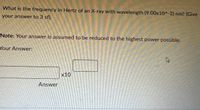 What is the frequency in Hertz of an X-ray with wavelength (9.00x10^-2) nm? (Give
your answer to 3 sf).
Note: Your answer is assumed to be reduced to the highest power possible.
Your Answer:
x10
Answer
