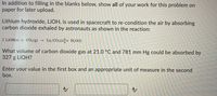 In addition to filling in the blanks below, show all of your work for this problem on
paper for later upload.
Lithium hydroxide, LİOH, is used in spacecraft to re-condition the air by absorbing
carbon dioxide exhaled by astronauts as shown in the reaction:
2 LIOH(s) + CO2(g) →
Liz CO3(s)[+ H2O(1)
What volume of carbon dioxide gas at 21.0 °C and 781 mm Hg could be absorbed by
327 g LIOH?
Enter your value in the first box and an appropriate unit of measure in the second
box.
