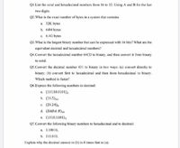 QI.List the octal and hexadecimal numbers from 16 to 32. Using A and B for the last
two digits.
Q2. What is the exact number of bytes in a system that contains
a. 32K bytes
b. 64M bytes
c. 6.4G bytes
Q3.What is the largest binary number that can be expressed with 16 bits? What are the
equivalent decimal and hexadecimal numbers?
Q4.Convert the hexadecimal number 64CD to binary, and then convert it from binary
to octal.
Q5.Convert the decimal number 431 to binary in two ways: (a) convert directly to
binary; (b) convert first to hexadecimal and then from hexadecimal to binary.
Which method is faster?
Q6.Express the following numbers in decimal:
a. (10110.0101),
b. (16.5)16
c. (26.24)s
d. (DADA. B)16
e. (1010.1101),
Q7.Convert the following binary numbers to hexadecimal and to decimal:
a. 1.10010,
b. 110.010.
Explain why the decimal answer in (b) is 4 times that in (a).
