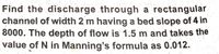 Find the discharge through a rectangular
channel of width 2 m having a bed slope of 4 in
8000. The depth of flow is 1.5 m and takes the
value of N in Manning's formula as 0.012.
