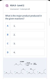 ### H14.8 - Level 2
**Status:** Unanswered • 3 attempts left

---

#### Question:
What is the major product produced in the given reactions?

**Options:**
- **A.** 1.
- **B.** 2.
- **C.** 3.
- **D.** 4.

---

#### Reaction Diagram:
The diagram below shows the chemical reaction process:

1. **Starting Material:** A compound with an ethyl ether group.
2. **Reagent:** CH₃MgBr (Methylmagnesium bromide).
3. **Conditions:** 
   1. CH₃OH (Methanol).
   2. H₃O⁺ (Hydronium ion).

The reaction proceeds to form a major product.

#### Given Structures for Options:
1. **(1)** Ethyl O-propyl ether.
2. **(2)** Ethyl O-butyl ether.
3. **(3)** 2-Methoxy-3-butanol.
4. **(4)** 2-Butoxyethanol.

Consider the structures and conditions to determine the major product of the reaction.

---

#### Note:
Click on the correct option to submit your answer. Use the remaining attempts wisely to maximize your understanding and score.