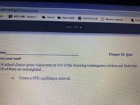 /MTU4ODgyOTQ5Nz15/t/all
ob...
NYS DMV - Driver's..
NY
icloud
New folder
Bo CALCULATOR
Mosaics Agenda .
First
Open w th
ame
Chapter 16: Quiz
A school district gives vision tests to 133 of the incoming kindergarten children and finds that
16 of them are nearsighted.
a.
Create a 95% confidence interval.
