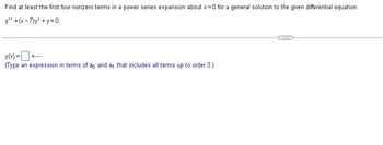 Find at least the first four nonzero terms in a power series expansion about x=0 for a general solution to the given differential equation.
y" +(x-7)y' +y=0
y(x) = +...
(Type an expression in terms of ag and a that includes all terms up to order 3.)