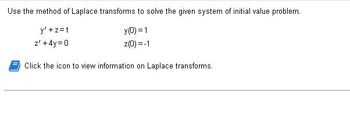 Use the method of Laplace transforms to solve the given system of initial value problem.
y(0) = 1
z(0) = -1
y' +z=t
z' +4y=0
Click the icon to view information on Laplace transforms.