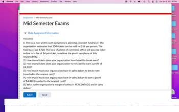 Chrome File Edit View History Bookmarks Profiles Tab Window
Help
Assignments > Mid Semester Exams
Mid Semester Exams
1
1
Hide Assignment Information
1
1
Instructions
1
1
6. The local non-profit youth symphony is planning a concert fundraiser. The
1
organization estimates that 550 tickets can be sold for $16 per person. The
1
fixed costs are $720. The local chamber of commerce office will process ticket
1
2
orders for a fee of $4 per ticket, to relieve the youth symphony of this
2
responsibility.
2
(1) How many tickets does your organization have to sell to break even?
2
2
(2) How many tickets does your organization have to sell to earn a profit of
$4,320?
2
2
(3) How much must your organization have in sales dollars to break even
(rounded to the nearest cent)?
2
2
(4) How much must your organization have in sales dollars to earn a profit
3
of $4,320 (rounded to the nearest cent)?
3
3
(5) What is the organization's margin of safety in PERCENTAGE and in sales
dollars?
3
3
3
Submit
Cancel
w w w
3
Ⓡ
☆
→
0
ດາ
Sun Jun 5 2:51:47 PM
AN
ENTS
ast west
CHOOL
JECT
e claim
ement
tled folder
Acctg.