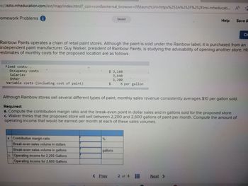 ps://ezto.mheducation.com/ext/map/index.html?_con=con&external_browser=0&launch Url=https%253A%252F%252Flms.mheducati... A
☆
Homework Problems i
Fixed costs:
Occupancy costs
Salaries
Other
Variable costs (including cost of paint)
Rainbow Paints operates a chain of retail paint stores. Although the paint is sold under the Rainbow label, it is purchased from an
independent paint manufacturer. Guy Walker, president of Rainbow Paints, is studying the advisability of opening another store. His
estimates of monthly costs for the proposed location are as follows.
a. Contribution margin ratio
Break-even sales volume in dollars
Break-even sales volume in gallons
c. Operating income for 2,200 Gallons
Operating income for 2,600 Gallons
%
Saved
$ 3,160
3,640
1,200
$
< Prev.
gallons
Although Rainbow stores sell several different types of paint, monthly sales revenue consistently averages $10 per gallon sold.
Required:
a. Compute the contribution margin ratio and the break-even point in dollar sales and in gallons sold for the proposed store.
c. Walker thinks that the proposed store will sell between 2,200 and 2,600 gallons of paint per month. Compute the amount of
operating income that would be earned per month at each of these sales volumes.
6 per gallon
Help
2 of 4
Save &
Next >
Ch