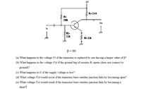 12V
Rc= 2.4k
RI:
230k
Out
Ia
R2=
2.3k
RE: 3.3k
B = 90
(a) What happens to the voltage Vc if the transistor is replaced by one having a larger value of 6?
(b) What happens to the voltage VCE if the ground leg of resistor R2 opens (does not connect to
ground)?
(c) What happens to Ic if the supply voltage is low?
(d) What voltage VcE would occur if the transistor base-emitter junction fails by becoming open?
(e) What voltage Vcz would result if the transistor base-emitter junction fails by becoming a
short?
