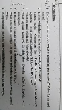 Discussion:
33/1- Define refraction index? What its depending parameters? Value for air and
water?
2- Define with physical units and relationships if founded:
Critical angle
Compound lêns - Parallax eliminating - Lens Maker's
equation - Total Internal Reflection (FLR) - Snell's Law?.
3- What are Real width and Virtual width?. ·
4- What Optical Density? Is high Mass . Density effect?, Explain with
exarmples?.
5- Is thickness of media effected to refraction index?, Why?.
6- What diffcrence between ice and water refaction index2: Which larger?.
Why?.
7- In experiment - part one, can you find refraction index of oil? Why?.
