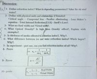 Discussion:
1- Define refraction index? What its depending parameters? Value for air and
water?
2- Define with physical units and relationships if founded:
Critical angle- Compound lens - Parallax eliminating Lens Maker's
equation- Total Internal Reflcction (TLR) - Sncll's Law?.
3- What are Real width and Virtual width?.
4- What Optical Density? Is high Mass Density effect?, Explain with
exaruples?.
5- Is thickness of media effected to refiaction index?, Why?.
6- What difference between ice and water refaction index? Which larger?
Why?.
7- In experiment- part one, can you find refraction index of oil? Why?.
8- Prove
sia i,
AC
9- Prove
AC
Real Widtlh
10- prove
%3D
5-5 Virted Width
